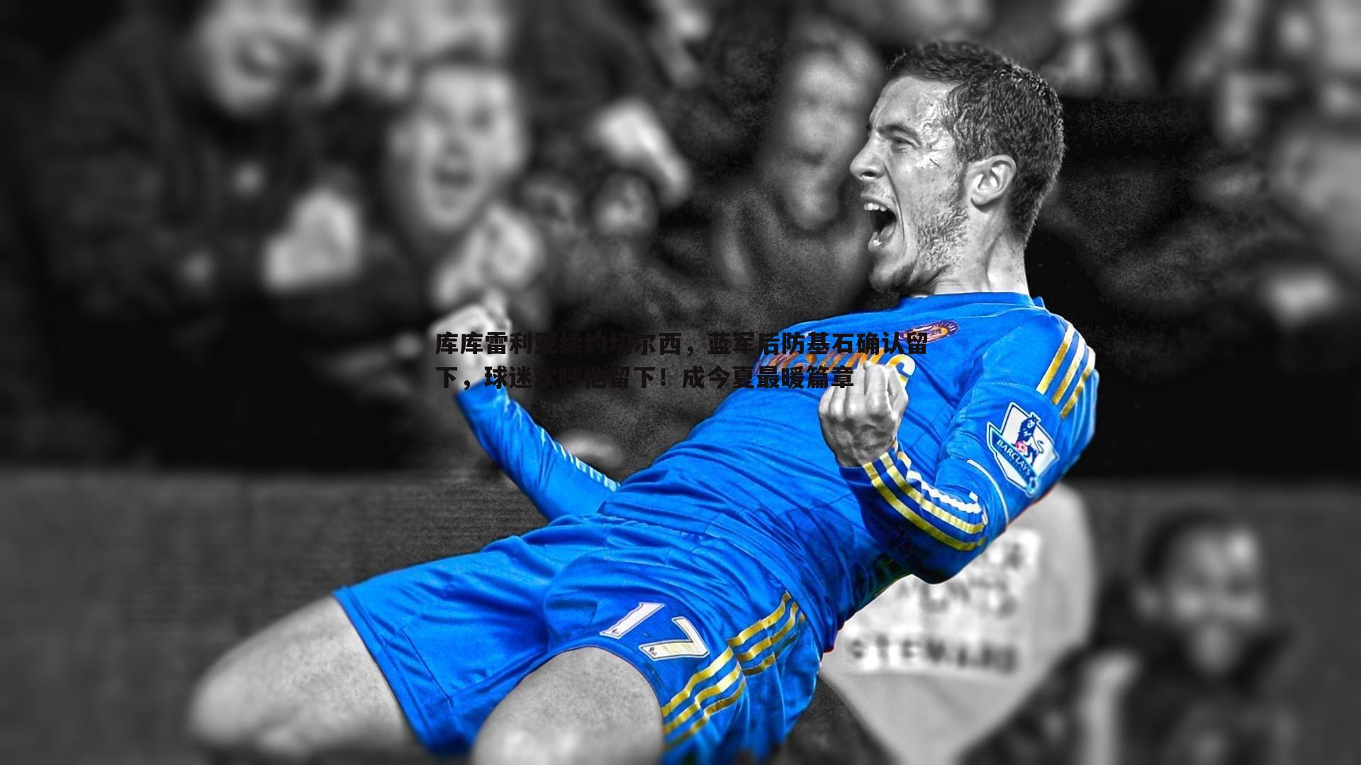 库库雷利亚续约切尔西，蓝军后防基石确认留下，球迷欢呼他留下！成今夏最暖篇章