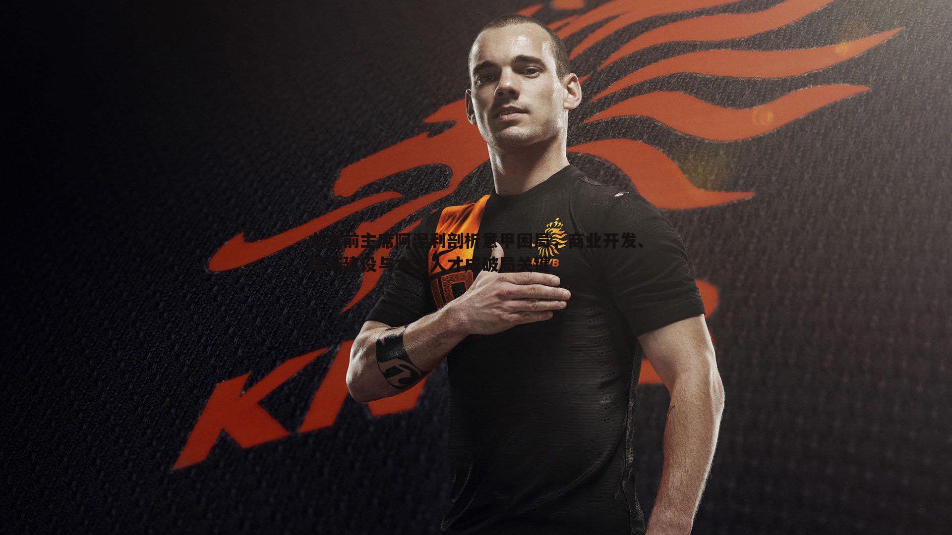 尤文前主席阿涅利剖析意甲困局,商业开发、球场建设与本土人才成破局关键