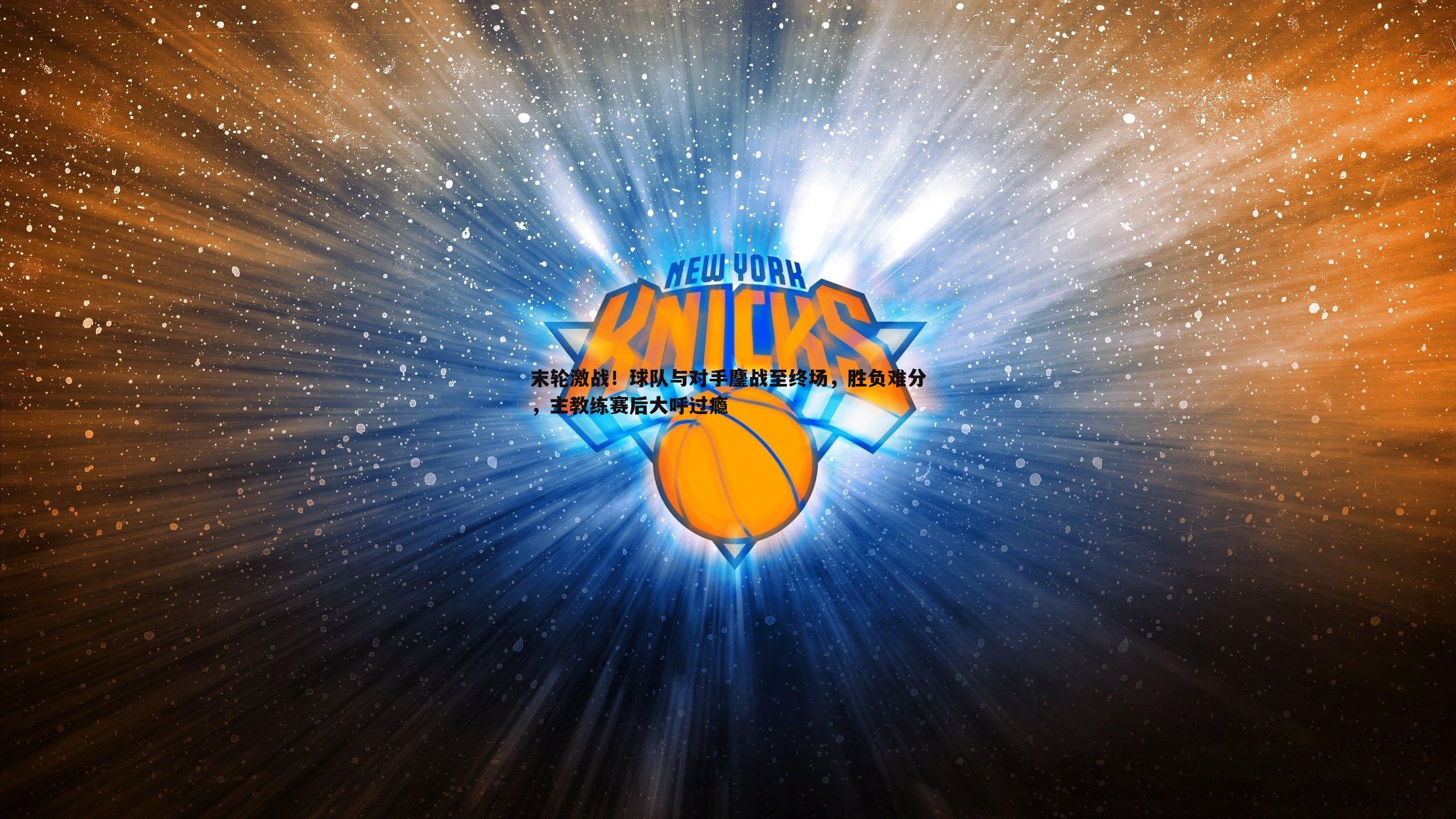 末轮激战！球队与对手鏖战至终场，胜负难分，主教练赛后大呼过瘾